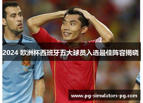 2024 欧洲杯西班牙五大球员入选最佳阵容揭晓 2024 欧洲杯西班牙五大球员入选最佳阵容揭晓