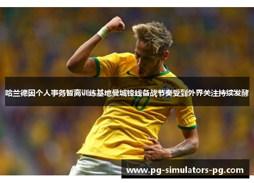 哈兰德因个人事务暂离训练基地曼城锋线备战节奏受到外界关注持续发酵