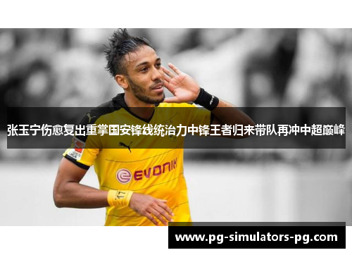 张玉宁伤愈复出重掌国安锋线统治力中锋王者归来带队再冲中超巅峰