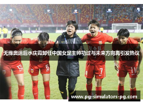无缘奥运后水庆霞卸任中国女足主帅功过与未来方向再引发热议 无缘奥运后水庆霞卸任中国女足主帅功过与未来方向再引发热议