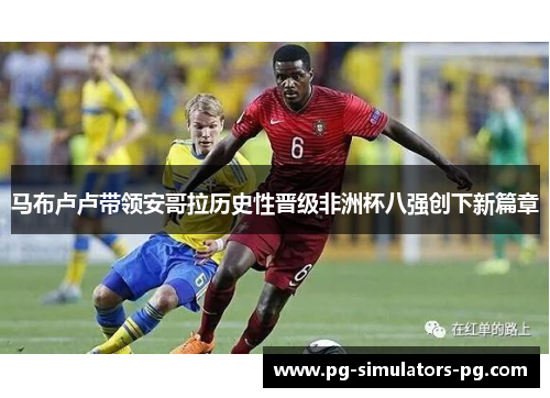 马布卢卢带领安哥拉历史性晋级非洲杯八强创下新篇章
