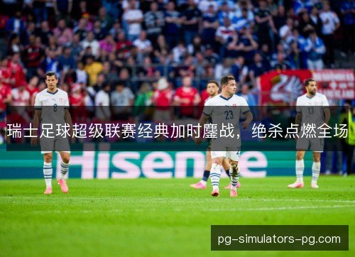 瑞士足球超级联赛经典加时鏖战,绝杀点燃全场 瑞士足球超级联赛经典加时鏖战,绝杀点燃全场